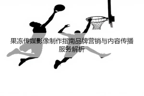 果冻传媒影像制作指南品牌营销与内容传播服务解析
